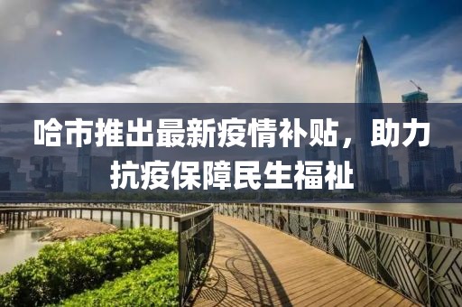 哈市推出最新疫情补贴，助力抗疫保障民生福祉