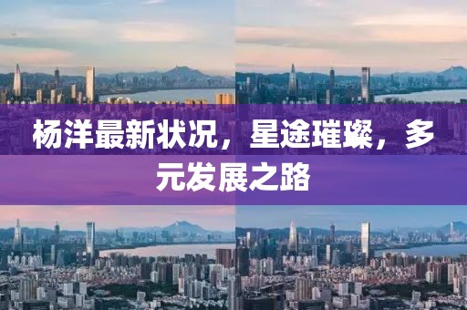 杨洋最新状况，星途璀璨，多元发展之路