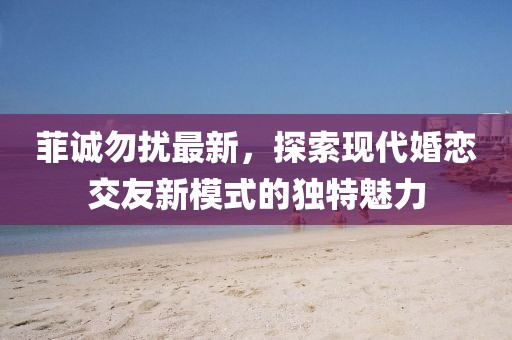 菲诚勿扰最新，探索现代婚恋交友新模式的独特魅力