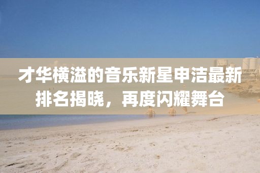 才华横溢的音乐新星申洁最新排名揭晓，再度闪耀舞台