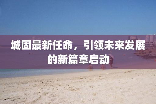 城固最新任命，引领未来发展的新篇章启动