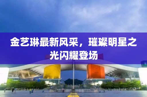 金艺琳最新风采，璀璨明星之光闪耀登场