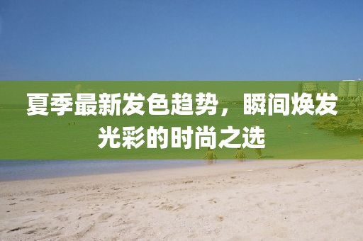 夏季最新发色趋势，瞬间焕发光彩的时尚之选