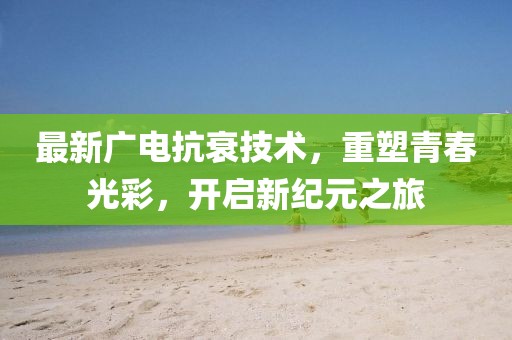 最新广电抗衰技术，重塑青春光彩，开启新纪元之旅