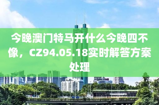 今晚澳门特马开什么今晚四不像，CZ94.05.18实时解答方案处理