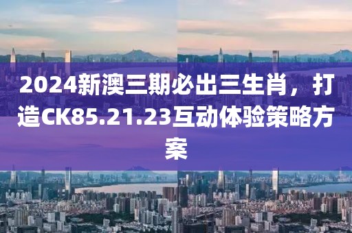 2024新澳三期必出三生肖，打造CK85.21.23互动体验策略方案