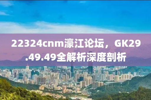 22324cnm濠江论坛，GK29.49.49全解析深度剖析