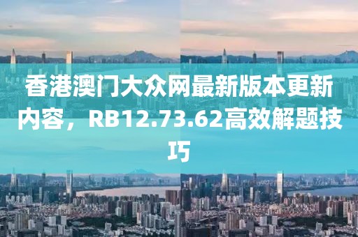 香港澳门大众网最新版本更新内容，RB12.73.62高效解题技巧