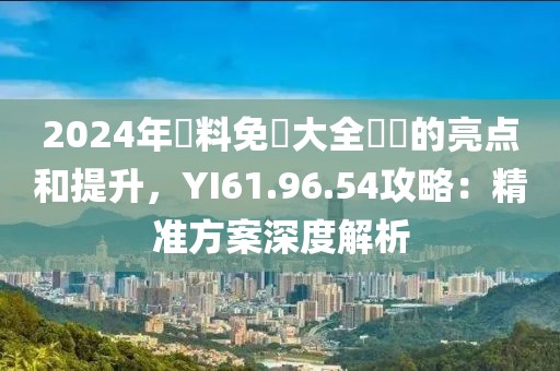 2024年資料免費大全優勢的亮点和提升，YI61.96.54攻略：精准方案深度解析