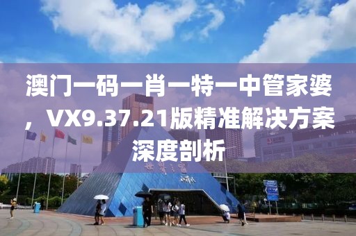 澳门一码一肖一特一中管家婆，VX9.37.21版精准解决方案深度剖析