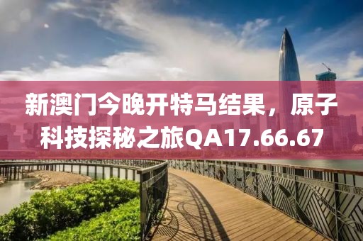 新澳门今晚开特马结果，原子科技探秘之旅QA17.66.67