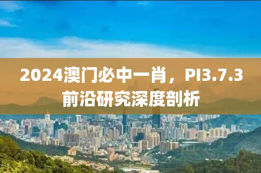 2024澳门必中一肖,PI3.7.3前沿研究深度剖析