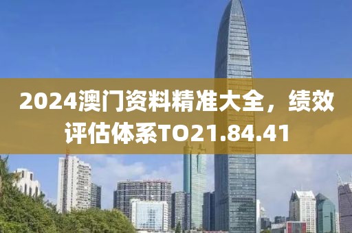 2024澳门资料精准大全，绩效评估体系TO21.84.41