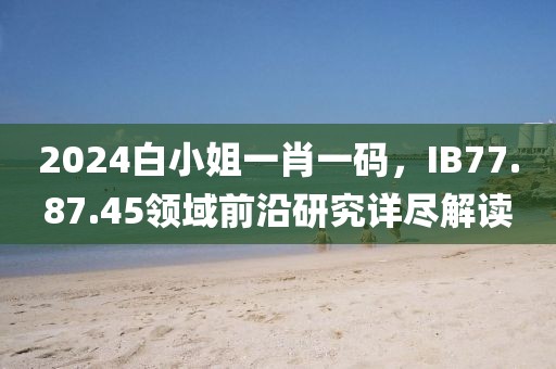 2024白小姐一肖一码，IB77.87.45领域前沿研究详尽解读