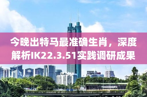 今晚出特马最准确生肖，深度解析IK22.3.51实践调研成果