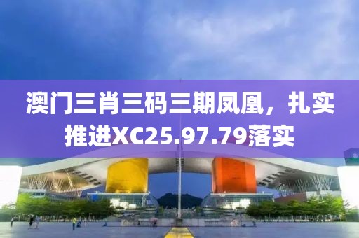 澳门三肖三码三期凤凰，扎实推进XC25.97.79落实