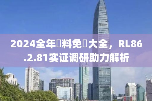 2024全年資料免費大全，RL86.2.81实证调研助力解析