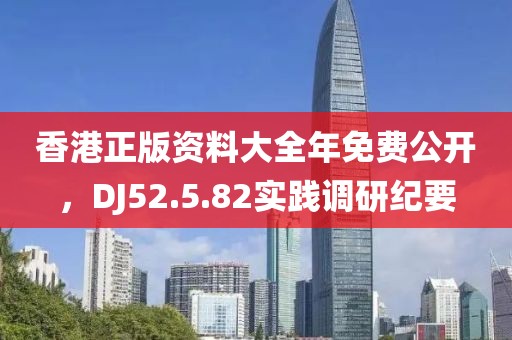 香港正版资料大全年免费公开，DJ52.5.82实践调研纪要