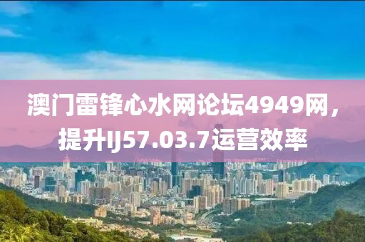 澳门雷锋心水网论坛4949网，提升IJ57.03.7运营效率