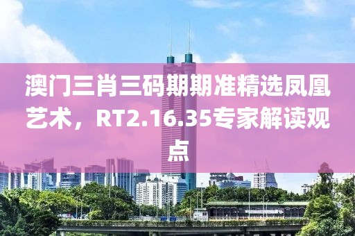 澳门三肖三码期期准精选凤凰艺术，RT2.16.35专家解读观点