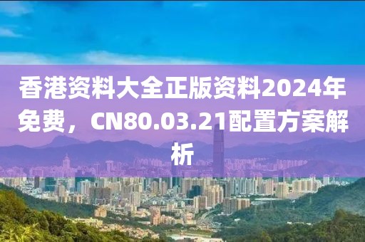 香港资料大全正版资料2024年免费，CN80.03.21配置方案解析