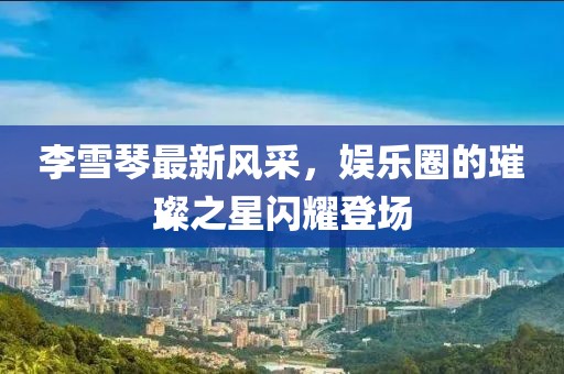 李雪琴最新风采，娱乐圈的璀璨之星闪耀登场