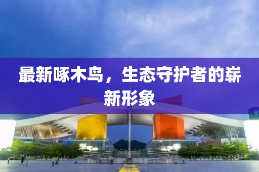 最新啄木鸟，生态守护者的崭新形象