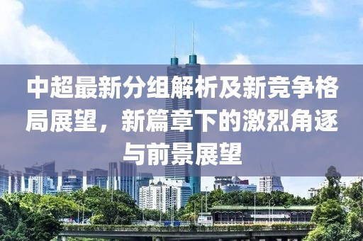 中超最新分组解析及新竞争格局展望，新篇章下的激烈角逐与前景展望