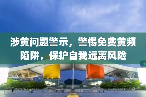 涉黄问题警示，警惕免费黄频陷阱，保护自我远离风险