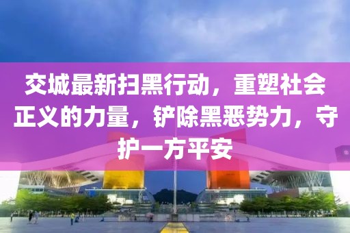 交城最新扫黑行动，重塑社会正义的力量，铲除黑恶势力，守护一方平安