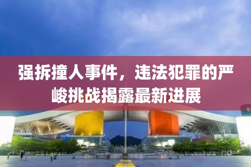 强拆撞人事件，违法犯罪的严峻挑战揭露最新进展