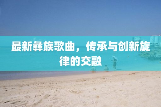 最新彝族歌曲，传承与创新旋律的交融