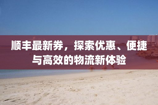 顺丰最新券，探索优惠、便捷与高效的物流新体验