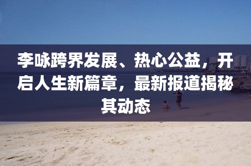 李咏跨界发展、热心公益，开启人生新篇章，最新报道揭秘其动态