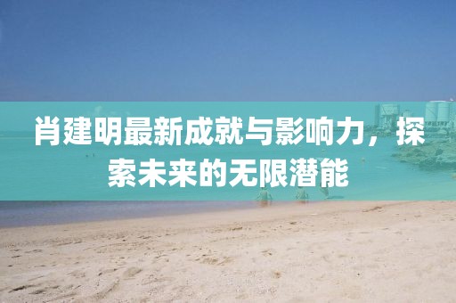 肖建明最新成就与影响力，探索未来的无限潜能