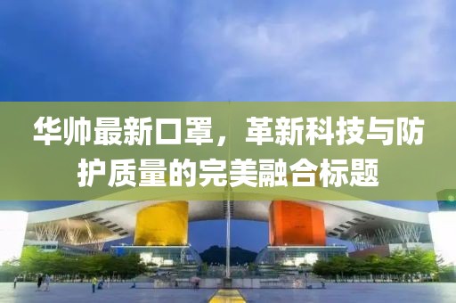 华帅最新口罩，革新科技与防护质量的完美融合标题