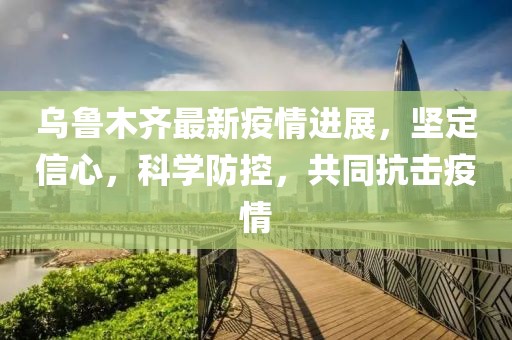 乌鲁木齐最新疫情进展，坚定信心，科学防控，共同抗击疫情