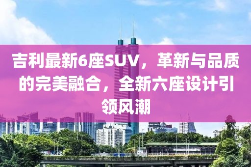 吉利最新6座SUV，革新与品质的完美融合，全新六座设计引领风潮