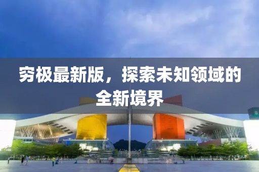 穷极最新版，探索未知领域的全新境界