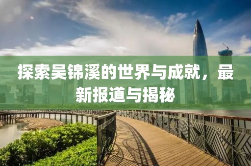 探索吴锦溪的世界与成就，最新报道与揭秘