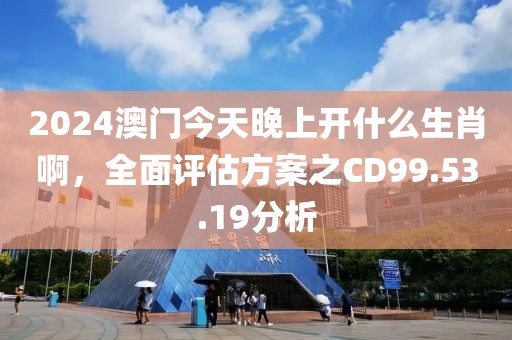 2024澳门今天晚上开什么生肖啊，全面评估方案之CD99.53.19分析