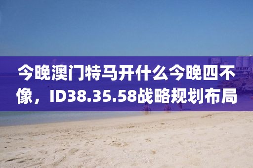今晚澳门特马开什么今晚四不像，ID38.35.58战略规划布局