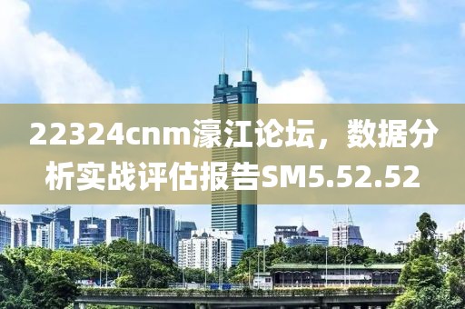 22324cnm濠江论坛，数据分析实战评估报告SM5.52.52