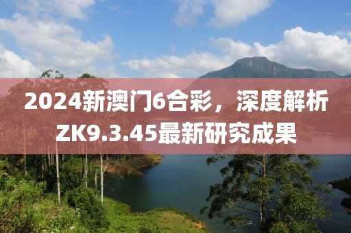 2024新澳门6合彩，深度解析ZK9.3.45最新研究成果