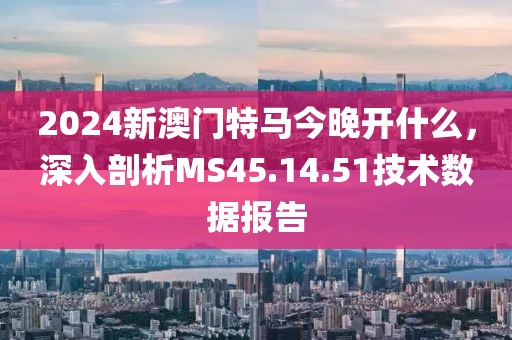 2024新澳门特马今晚开什么，深入剖析MS45.14.51技术数据报告