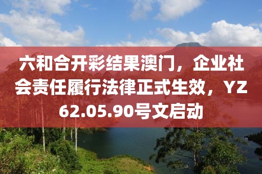 六和合开彩结果澳门，企业社会责任履行法律正式生效，YZ62.05.90号文启动
