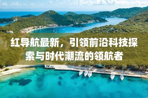 红导航最新，引领前沿科技探索与时代潮流的领航者