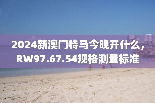 2024新澳门特马今晚开什么，RW97.67.54规格测量标准