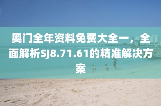 奥门全年资料免费大全一，全面解析SJ8.71.61的精准解决方案