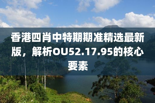 香港四肖中特期期准精选最新版，解析OU52.17.95的核心要素